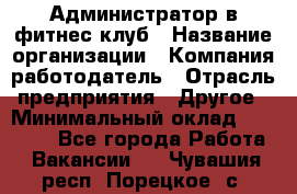 Администратор в фитнес клуб › Название организации ­ Компания-работодатель › Отрасль предприятия ­ Другое › Минимальный оклад ­ 25 000 - Все города Работа » Вакансии   . Чувашия респ.,Порецкое. с.